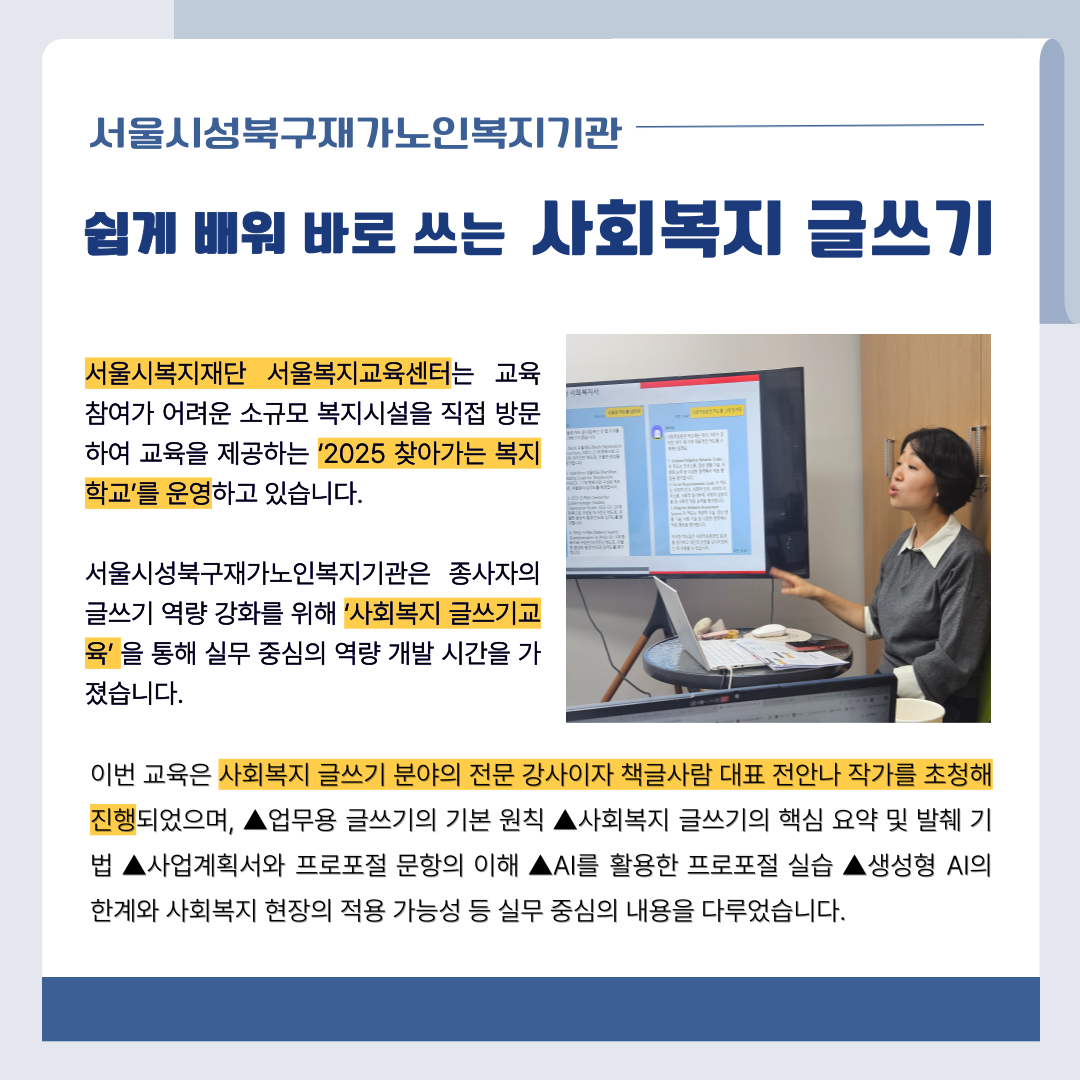 서울시성북구재가노인복지관 쉽게 배워 바로 쓰는 사회복지 글쓰기 서울시복지재단 서울복지교육센터는 교육 참여가 어려운 소규모 복지시설을 직접 방문하여 교육을 제공하는 '2025 찾아가는 복지 학교'를 운영하고 있습니다. 서울시성북구재가노인복지기관은 종사자의 글쓰기 역량 강화를 위해 '사회복지 글쓰기교육'을 통해 실무 중심의 역량 개발 시간을 가졌습니다. 이번 교육은 사회복지 글쓰기 분야의 전문 강사이자 책글사람 대표 전안나 작가를 초청해 진행되었으며, ▲업무용 글쓰기의 기본 원칙 ▲사회복지 글쓰기의 핵심 요약 및 발췌 기법 ▲사업계획서와 프로포절 문항의 이해 ▲AI를 활용한 프로포절 실습 ▲생성형 AI의 한계와 사회복지 현장의 적용 가능성 등 실무 중심의 내용을 다루었습니다.