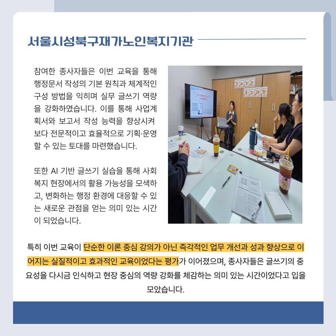 서울시성북구재가노인복지기관 참여한 종사자들은 이번 교육을 통해 행정문서 작성의 기본 원칙과 체계적인 구성 방법을 익히며 실무 글쓰기 역량을 강화하였습니다. 이를 통해 사업계획서와 보고서 작성 능력을 향상시켜 보다 전문적이고 효율적으로 기획·운영 할 수 있는 토대를 마련했습니다. 또한 AI 기반 글쓰기 실습을 통해 사회복지 현장에서의 활용 가능성을 모색하고, 변화하는 행정 환경에 대응할 수 있는 새로운 관점을 얻는 의미 있는 시간이 되었습니다. 특히 이번 교육이 단순한 이론 중심 강의가 아닌 즉각적인 업무 개선과 성과 향상으로 이어지는 실질적이고 효과적인 교육이었다는 평가가 이어졌으며 ,종사자들은 글쓰기의 중요성을 다시금 인식하고 현장 중심의 역량 강화를 체감하는 의미 있는 시간이었다고 입을 모았습니다.
