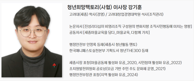 청년희망팩토리(사협) 이사장 강기훈 고려대(세종) 학사(경영)/ 고려대창업경영대학원 석사(조직관리)  논문저서 [진성리더십이 비영리조직 구성원의 변화지향 조직시민행동에 미치는 영향] 공동저서 [세종마을교육을 담다_마을교육, 다함께 가치]  행정안전부 인명록 등재(세종시 청년활동 멘토) 한국매니페스토실천본부 기획도서 청년THE300 등재  세종시장 표창(마을공동체 활성화 유공_2020, 시민참여 활성화 유공_2022) 조치원발전위원회 공로상(모금 기반 주민 주도 문화제 운영_2021) 행정안전부장관 표창(지역 활성화 유공_2024)