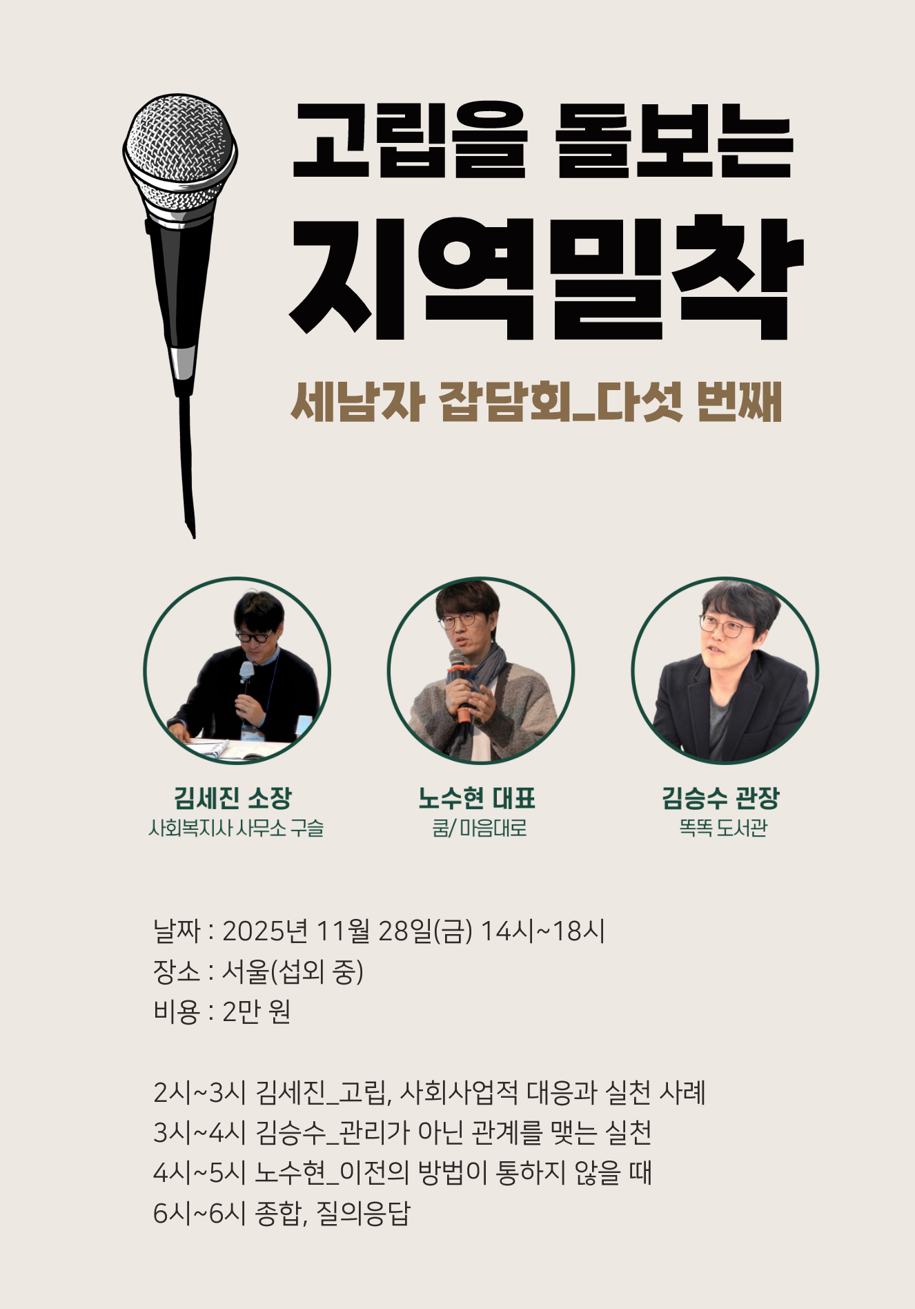 고립을 돌보는 지역밀착 세남자 잡담회_다섯 번째 김세진 소장 사회복지사 사무소 구슬 노수현 대표 쿰/마음대로 김승수 관장 똑똑 도서관 날짜 : 2025년 11월 28일(금) 14시~18시 장소 : 서울(섭외 중) 비용 : 2만 원 2시~3시 김세진_고립, 사회사업적 대응과 실천 사례 3시~4시 김승수_관리가 아닌 관계를 맺는 실천 4시~5시 노수현_이전의 방법이 통하지 않을 때 5시~6시 종합, 질의응답