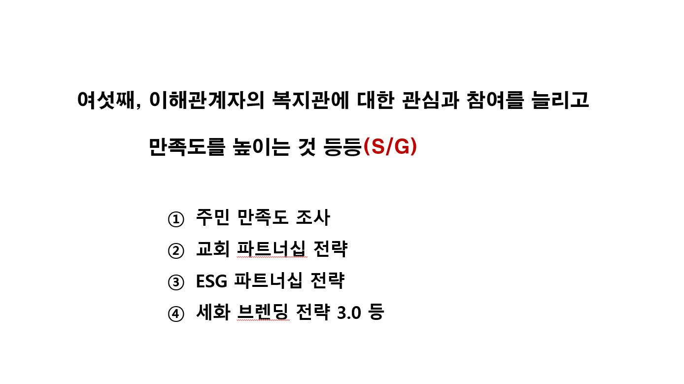 여섯째, 이해관계자의 복지관에 대한 관심과 참여를 늘리고 만족도를 높이는 것 등등(S/G) ① 주민 만족도 조사 ② 교회 파트너십 전략 ③ ESG 파트너십 전략 ④ 세화 브렌딩 전략 3.0 등