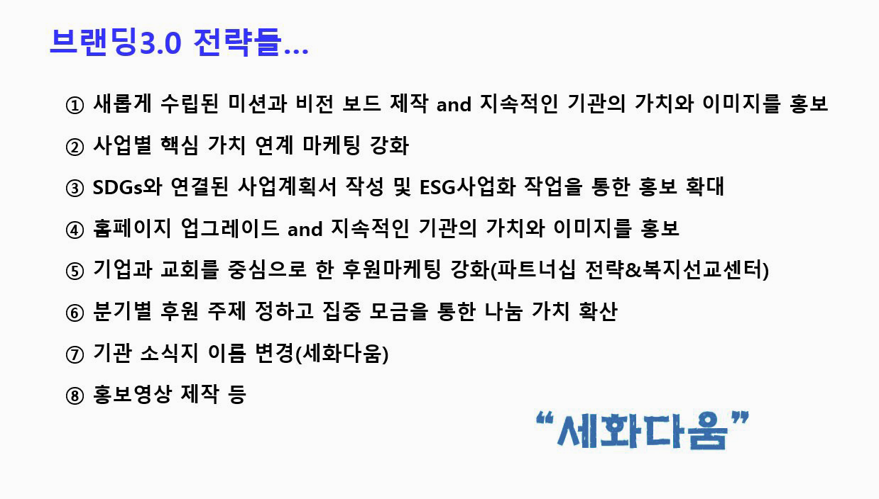 브랜딩3.0 전략들... ① 새롭게 수립된 미션과 비전 보드 제작 and 지속적인 기관의 가치와 이미지를 홍보 ② 사업별 핵심 가치 연계 마케팅 강화 ③ SDGs와 연결된 사업계획서 작성 및 ESG사업화 작업을 통한 홍보 확대 ④ 홈페이지 업그레이드 and 지속적인 기관의 가치와 이미지를 홍보 ⑤ 기업과 교회를 중심으로 한 후원마케팅 강화(파트너십 전략&복지선교센터) ⑥ 분기별 후원 주제 정하고 집중 모금을 통한 나눔 가치 확산 ⑦기관 소식지 이름 변경(세화다움) ⑧ 홍보영상 제작 등 '세화다움'