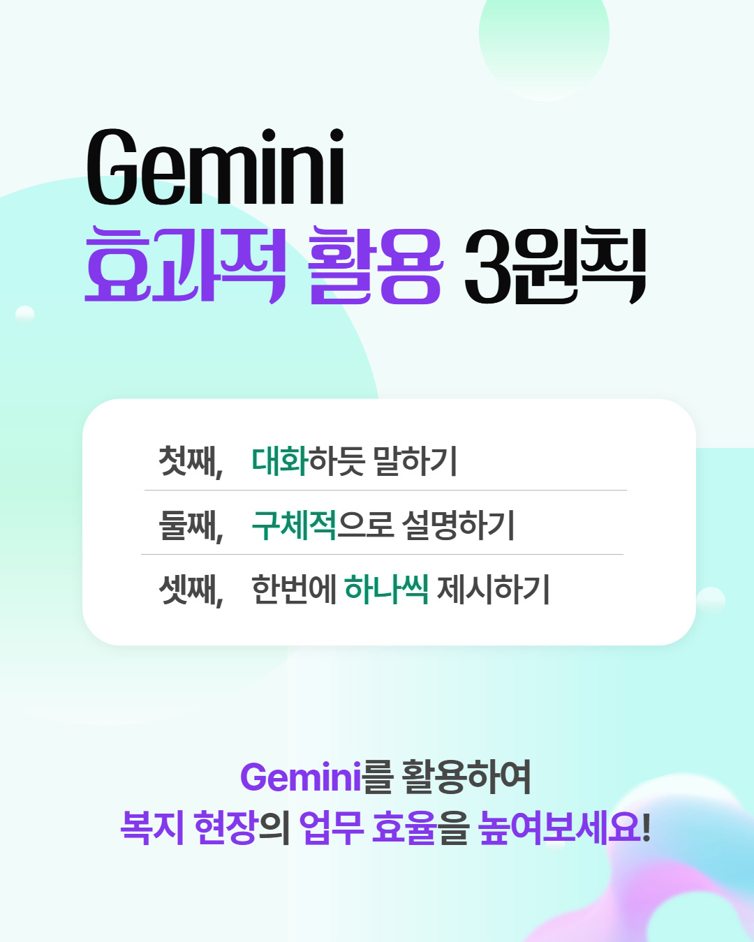 Gemini 효과적 활용 3원칙 첫째, 대화하듯 말하기 둘째, 구체적으로 설명하기 셋째, 한번에 하나씩 제시하기 Gemini를 활용하여 복지 현장의 업무 효율을 높여보세요!