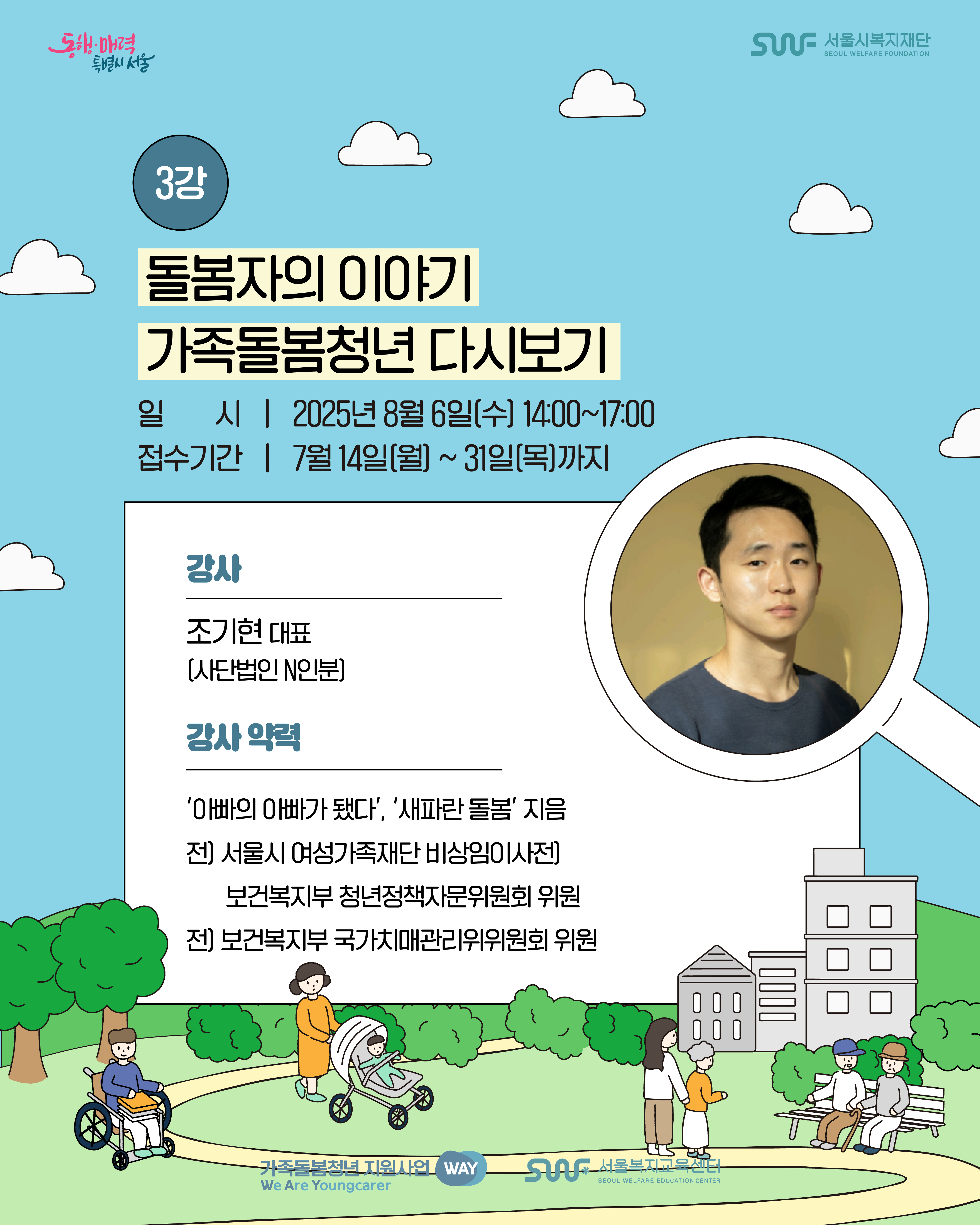 동행·매력 특별시 서울 SWF 서울시복지재단 SEOUL WELFARE FOUNDATION 3강 돌봄자의 이야기 가족돌봄청년 다시보기 일시 | 2025년 8월 6일(수) 14:00~17:00 접수기간 | 7월 14일(월) ~ 31일(목)까지 강사 조기현 대표(사단법인 N인분) 강사 약력 '아빠의 아빠가 됐다', '새파란 돌봄' 지음 전) 서울시 여성가족대단 비상임이사 전) 보건복지부 청년정책자문위원회 위원 전) 보건복지부 국가치매관리위위원회 위원 가족돌봄청년 지원사업 WAY We Are Youngcarer SWF 서울복지교육센터 SEOUL WELFARE EDUCATION CENTER