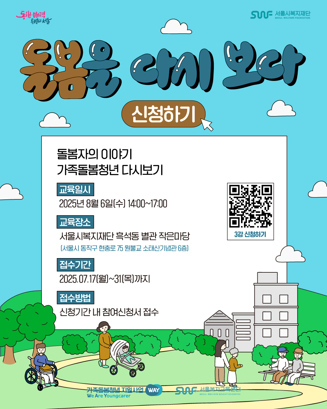 동행·매력 특별시 서울 SWF 서울시복지재단 SEOUL WELFARE FOUNDATION 돌봄을 다시 보다 신청하기 돌봄자의 이야기 가족돌봄청년 다시보기 교육일시 2025.8.6.[수] 14:00~17:00 교육장소 서울시복지재단 흑석동 별관 작은마당 [서울시 동작구 현충로 75 원불교 소태산기념관 6층] 접수기간 2025.07.17(월)~31(목)까지 접수방법 신청기간 내 참여 신청서 접수 3강 신청하기 QR코드 이미지 가족돌봄청년 지원사업 WAY We Are Youngcarer SWF 서울복지교육센터 SEOUL WELFARE EDUCATION CENTER