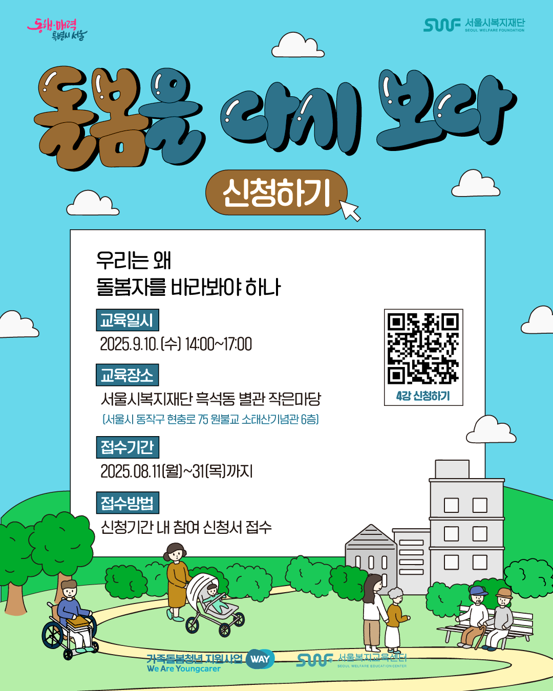 동행·매력 특별시 서울 SWF 서울시복지재단 SEOUL WELFARE FOUNDATION 돌봄을 다시 보다 신청하기 우리는 왜 돌봄자를 바라봐야 하나 교육일시 2025.9.10.[수] 14:00~17:00 교육장소 서울시복지재단 흑석동 별관 작은마당 [서울시 동작구 현충로 75 원불교 소태산기념관 6층] 접수기간 2025.08.11(월)~31(목)까지 접수방법 신청기간 내 참여 신청서 접수 (2025년 사회복지 종사자 네트워크_ 돌봄을 다시보다 4차 교육 신청)QR코드 이미지 가족돌봄청년 지원사업 WAY We Are Youngcarer SWF 서울복지교육센터 SEOUL WELFARE EDUCATION CENTER