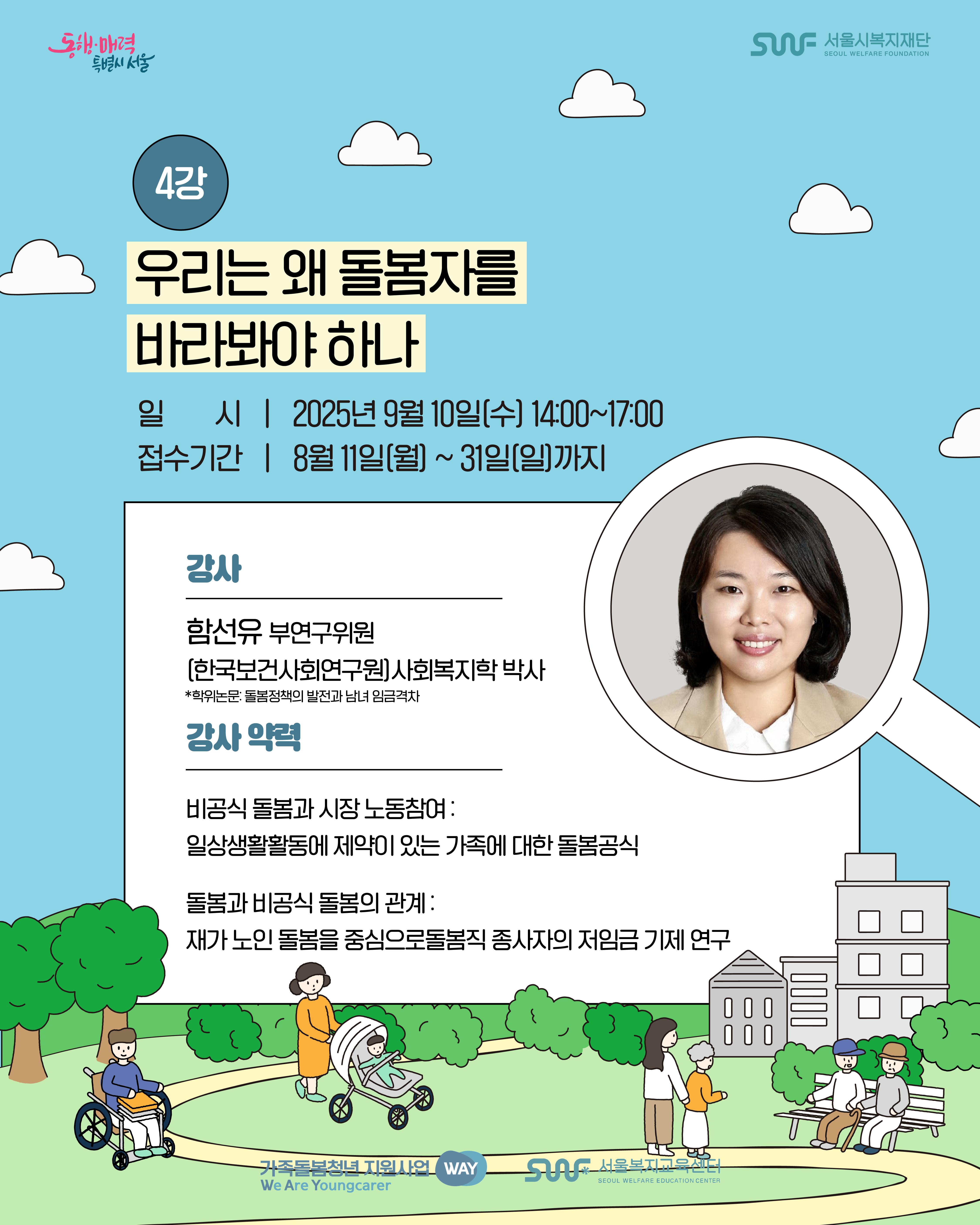 동행·매력 특별시 서울 SWF 서울시복지재단 SEOUL WELFARE FOUNDATION 4강 우리는 왜 돌봄자를 바라봐야 하나 일시 | 2025년 9월 10일(수) 14:00~17:00 접수기간 | 8월 11일(월) ~ 31일(일)까지 강사 함선유 부연구위원 [한국보건사회연구원] 사회복지학 박사 *학위논문: 돌봄정책의 발전과 남녀 임금격차 강사 약력 비공식 돌봄과 시장 노동참여: 일상생활활동에 제약이 있는 가족에 대한 돌봄공식 돌봄과 비공식 돌봄의 관계 재가 노인 돌봄을 중심으로돌봄직 종사자의 저임금 기제 연구 가족돌봄청년 지원사업 WAY We Are Youngcarer SWF 서울복지교육센터 SEOUL WELFARE EDUCATION CENTER 