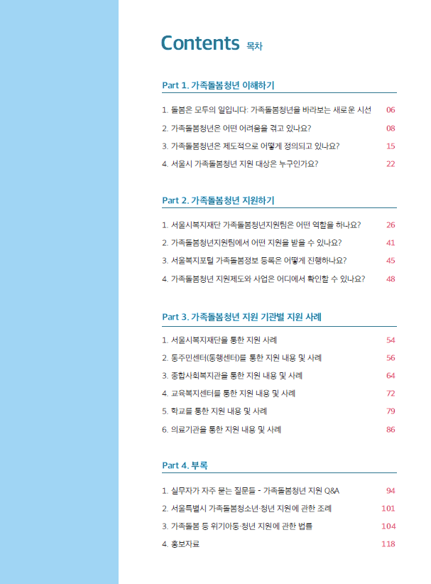 Contents 목차 Part 1. 가족돌봄청년 이해하기 1. 돌봄은 모두의 일입니다: 가족돌봄청년을 바라보는 새로운 시선 06 2. 가족돌봄청년은 어떤 어려움을 겪고 있나요? 08 3. 가족돌봄청년은 제도적으로 어떻게 정의되고 있나요? 15 4. 서울시 가족돌봄청년 지원 대상은 누구인가요? 22 Part 2. 가족돌봄청년 지원하기 1. 서울시복지재단 가족돌봄청년지원팀은 어떤 역할을 하나요? 26 2. 가족돌봄청년지원팀에서 어떤 지원을 받을 수 있나요? 41 3. 서울복지포털 가족돌봄정보 등록은 어떻게 진행하나요? 45 4. 가족돌봄청년 지원제도와 사업은 어디에서 확인할 수 있나요? 48 Part 3. 가족돌봄청년 지원 기관별 지원 사례 1. 서울시복지재단을 통한 지원 사례 54 2. 동주민센터(동행센터)를 통한 지원 내용 및 사례 56 3. 종합사회복지관을 통한 지원 내용 및 사례 64 4. 교육복지센터를 통한 지원 내용 및 사례 72 5. 학교를 통한 지원 내용 및 사례 79 6. 의료기관을 통한 지원 내용 및 사례 86 Part 4. 부록 1. 실무자가 자주 묻는 질문들 가족봉청년 지원 Q.8A 84 2. 서울특별시 가족돌봄청소년•청년 지원에 관한 조례 101 3. 가족돌봄 등 위기아동•청년 지원에 관한 법률 104 4. 홍보자료 118