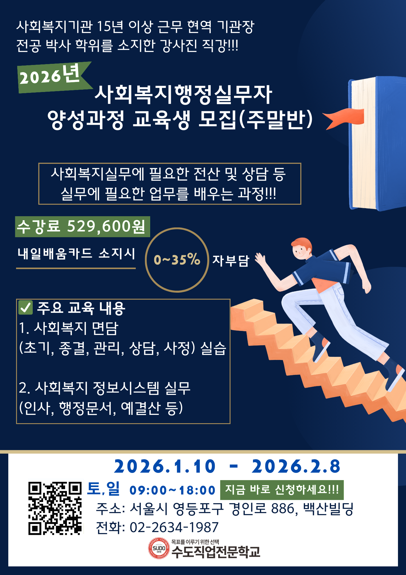 사회복지기관 15년 이상 근무 현역 기관장 전공 박사 학위를 소지한 강사진 직강!!! 2026년 사회복지행정실무자 양성과정 교육생 모집(주말반) 사회복지실무에 필요한 전산 및 상담 등 실무에 필요한 업무를 배우는 과정!! 수강료 529,600원 내일배움카드 소지시 0~35% 자부담 주요 교육 내용 1. 사회복지 면담(초기, 종력, 관리, 상담, 사정) 실습 2. 사회복지 정보시스템 실무(인사, 행정문서, 예결산 등) 2026.1.10-2026.2.8 고용24 사회복지시설 행정실무 훈련 정보 상세포기 QR코드 이미지 토, 일 09:00~18:00 지금 바로 신청하세요!! 주소 : 서울시 영등포구 경인로 886, 백산빌딩 전화 : 02-2634-1987 SUDO 1978 목표를 이루기 위한 선택 수도직업전문하교
