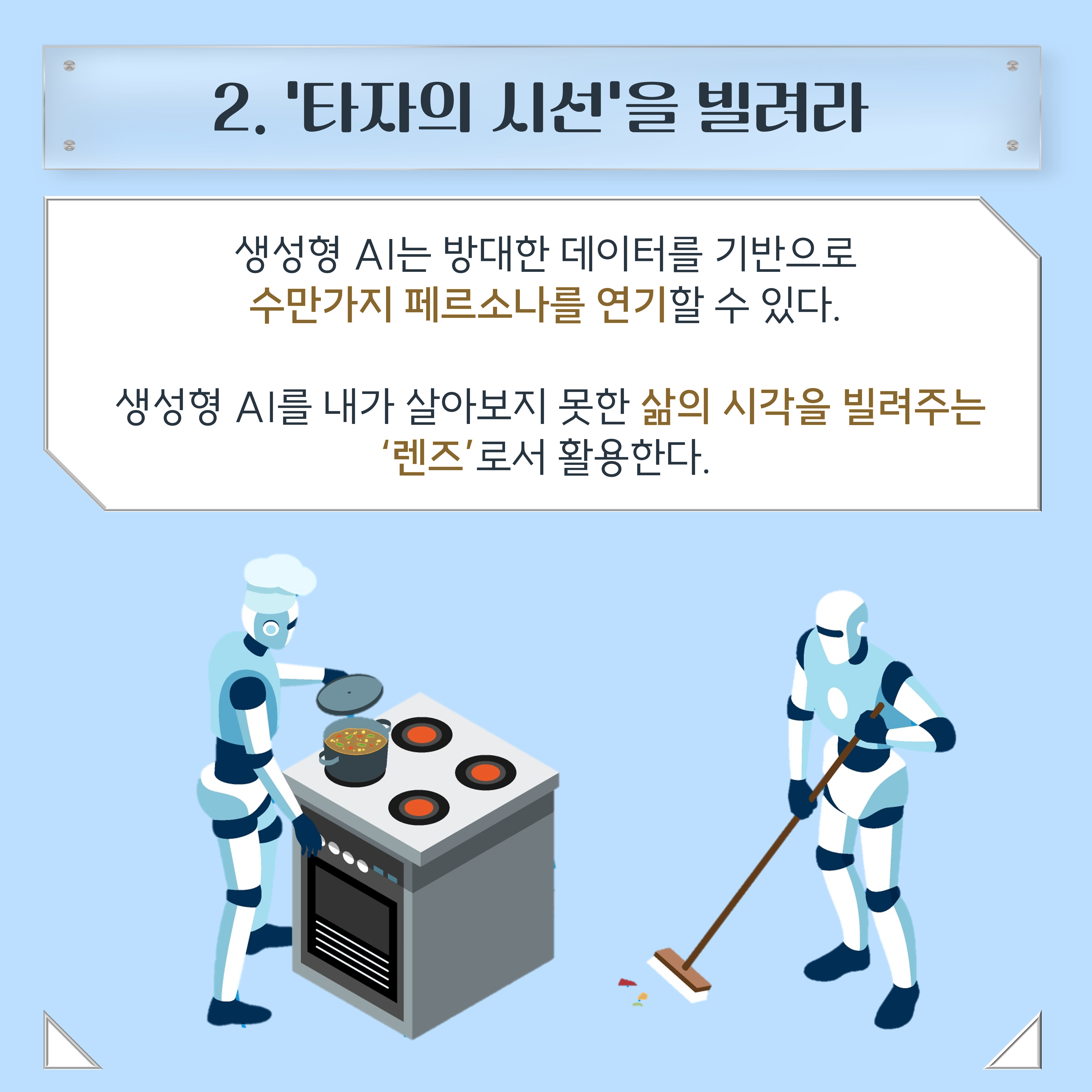 2. '타자의 시선'을 빌려라 생성형 AI는 방대한 데이터를 기반으로 수만가지 페르소나를 연기할 수 있다. 생성형 AI를 내가 살아보지 못한 삶의 시각을 빌려주는 '렌즈'로서 활용한다.