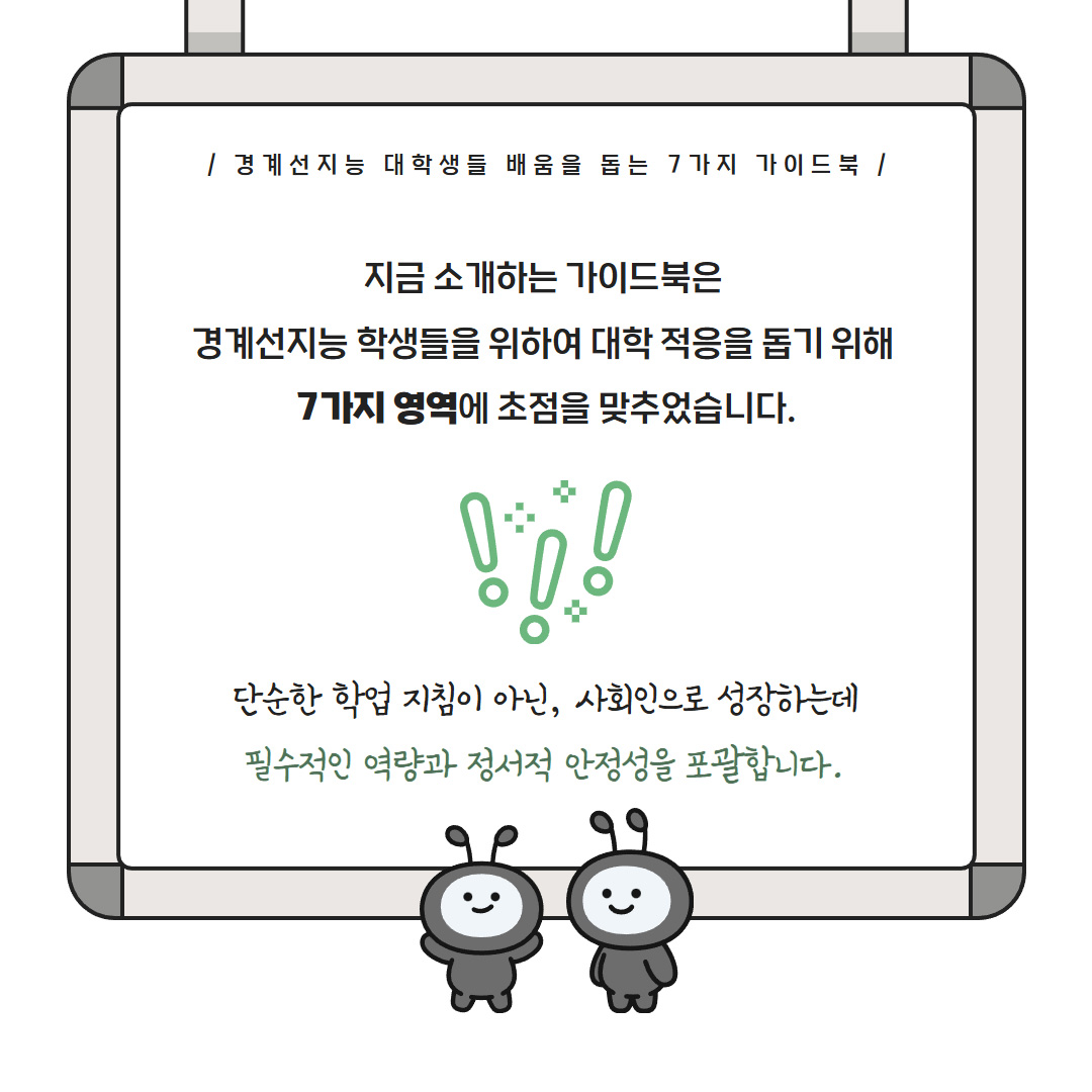 경계선지능 대학생들 배움을 돕는 7가지 가이드북 지금 소개하는 가이드북은 경계선지능 학생들을 위하여 대학 적응을 돕기 위해 7가지 영역에 초점을 맞추었습니다. 단순한 학업 지침이 아닌, 사회인으로 성장하는데 필수적인 역량과 정서적 안정성을 포괄합니다.