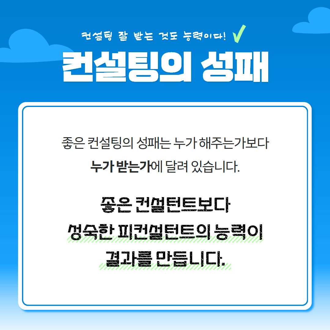 컨설팅 잘 받는 것도 능력이다! 컨설팅의 성패 좋은 컨설팅의 성패는 누가 해주는가보다 누가 받는가에 달려있습니다. 좋은 컨설턴트보다 성숙한 피컨설턴트의 능력이 결과를 만듭니다.