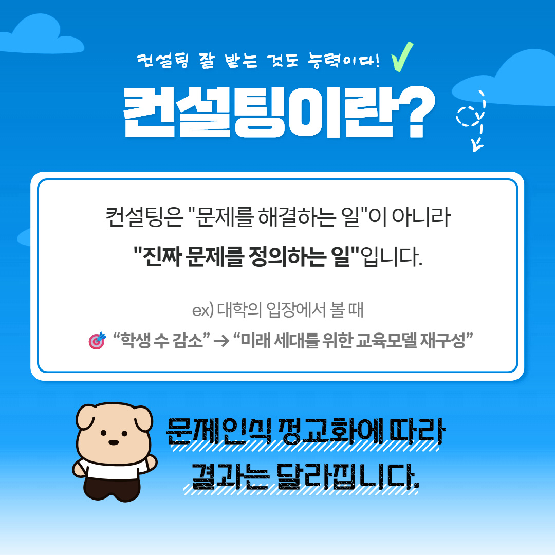 컨설팅 잘 받는 것도 능력이다! 컨설팅이란? 컨설팅은 '문제를 해결하는 일'이 아니라 '진짜 문제를 정의하는 일'입니다. ex) 대학의 입장에서 볼 때 '학생 수 감소' → '미래 세대를 위한 교육모델 재구성' 문제인식 정교화에 따라 결과는 달라집니다.
