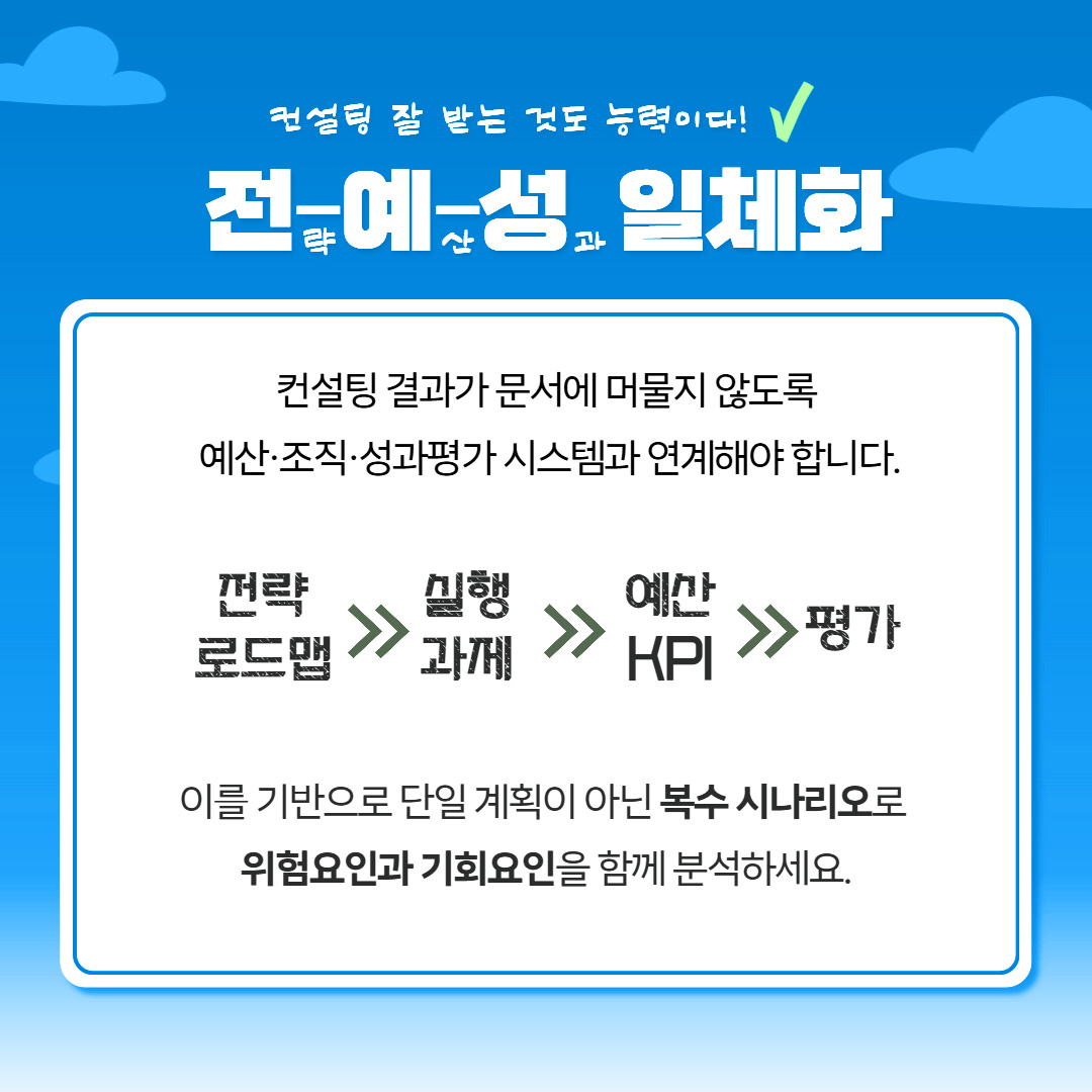 컨설팅 잘 받는 것도 능력이다! 전략-예산-성과 일체와 컨설팅 결과가 문서에 머물리 않도록 예산·조직·성과평가 시스템과 연계해야 합니다. 전략로드맵≫실행과제≫예산KPI≫평가 이를 기반으로 단일 계획이 아닌 복수 시나리오로 위험요인과 기회요인을 함꼐 분석하세요.