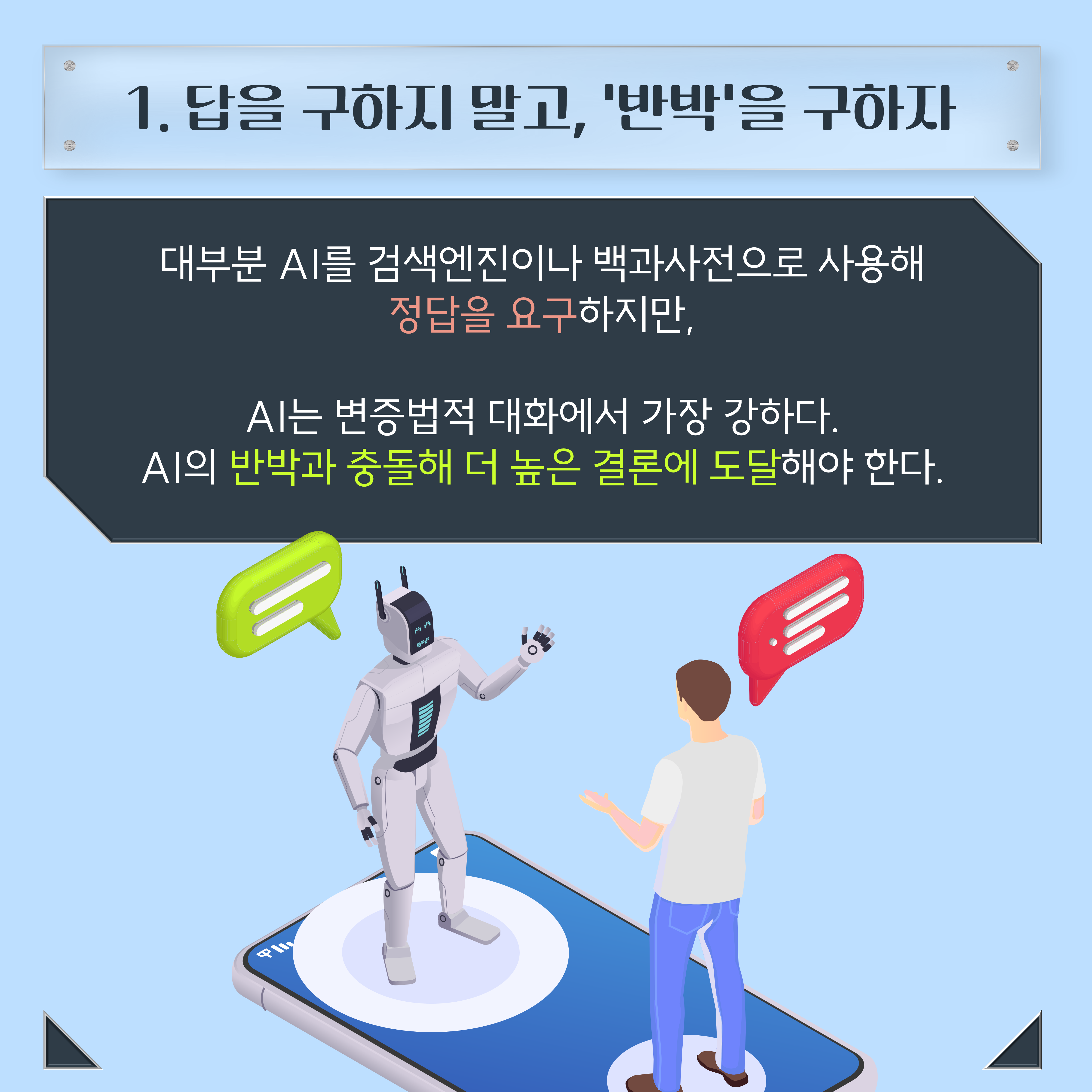 1. 답을 구하지 말고, '반박'을 구하자 대부분 AI를 검색엔진이나 백과사전으로 사용해 정답을 요구 하지만, AI는 변증법적 대화에서 가장 강하다. AI의 반박과 충돌해 더 높은 결론에 도달해야 한다.