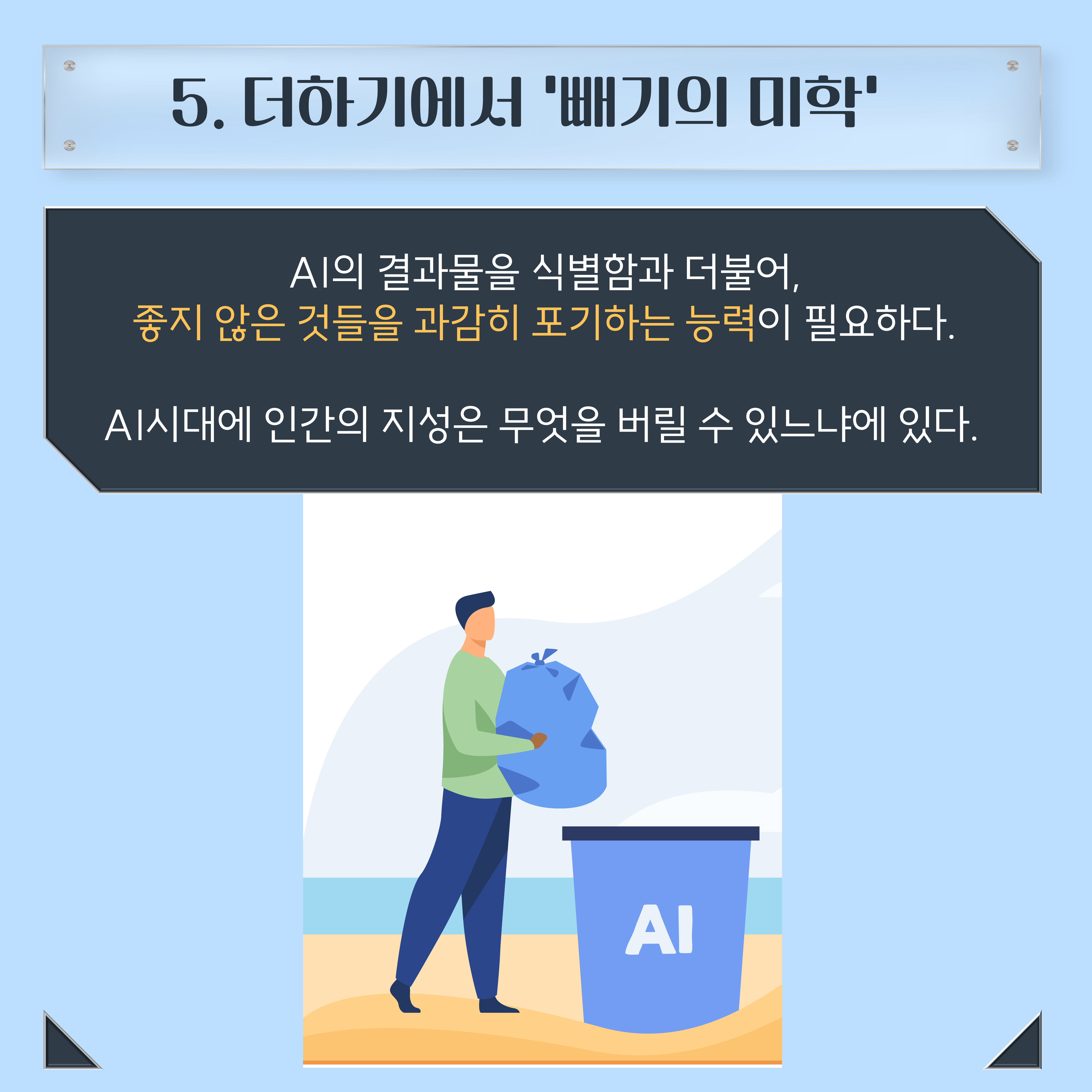 5. 더하기에서 '빼기의 미학' AI의 결과물을 식별함과 더불어, 좋지 않은 것들을 과감히 포기하는 능력이 필요하다. AI시대에 인간의 지성은 무엇을 버릴 수 있느냐에 있다.
