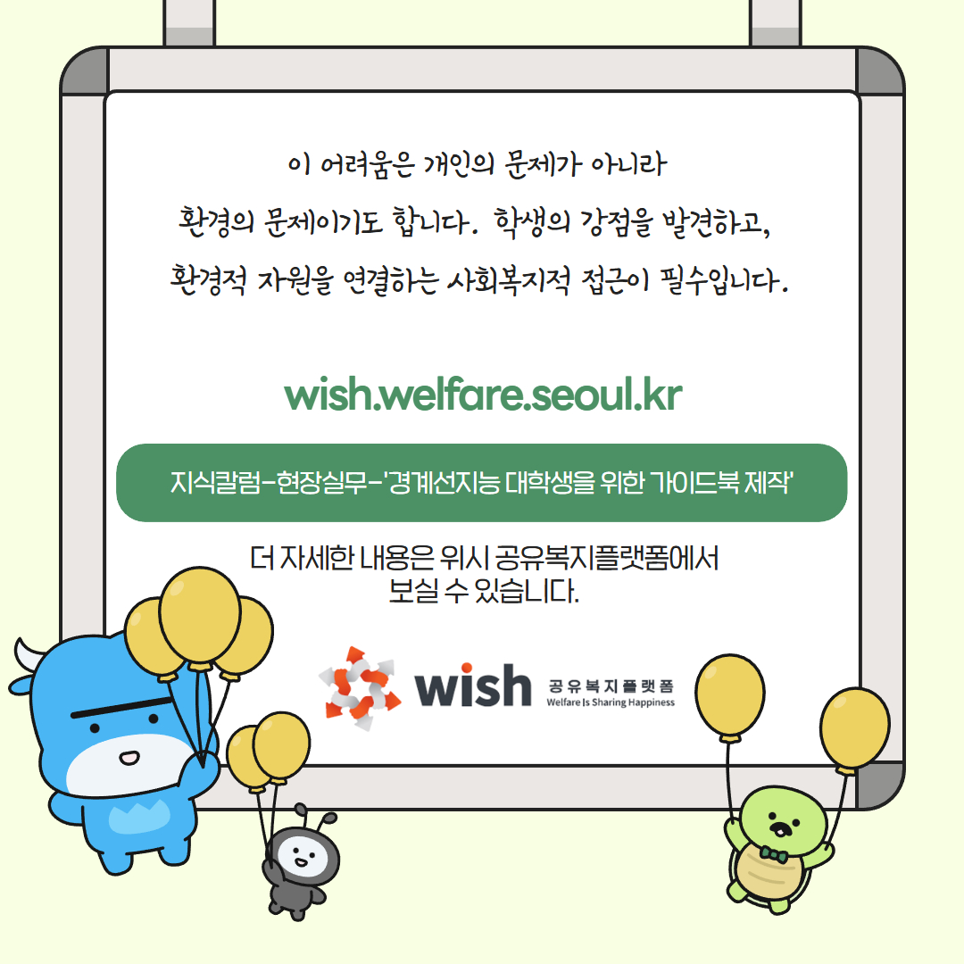 이 어려움은 개인의 문제가 아니라 환경의 문제이기도 합니다. 학생의 강점을 발견하고, 환경적 자원을 연결하는 사회복지적 접근이 필수입니다. wish.welfare.seoul.kr 지실칼럼-현장실무-'경계선지능 대학생을 위한 가이드북 제작' 더 자세한 내용은 위시 공유복지플랫폼에서 보실 수 있습니다. wish 공유복지플랫폼 Welfare Is Sharing Happiness