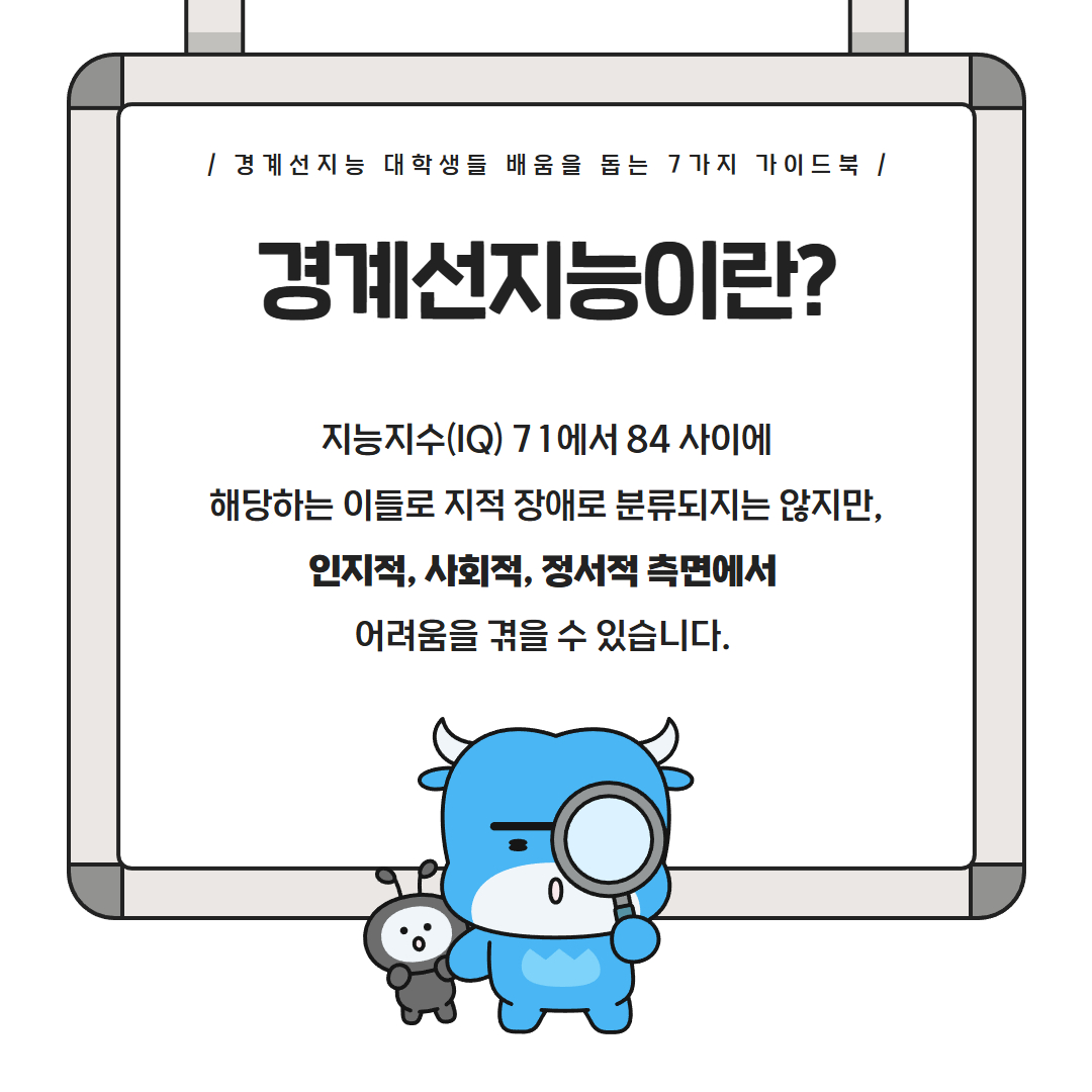경계선지능 대학생들 배움을 돕는 7가지 가이드북 경계선지능이란? 지능지수(IQ) 71에서 84사이에 해당하는 이들로 지적 장애로 분류되지는 않지만, 인지적, 사회적, 정서적 측면에서 어려움을 겪을 수 있습니다.