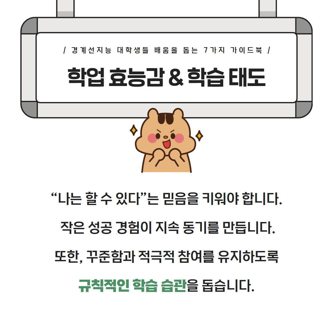 경계선지능 대학생들 배움을 돕는 7가지 가이드북 학업 효능감 & 학습태도 '나는 할 수 있다'는 믿음을 키워야 합니다. 작은 성공 경험이 지속 동기를 만듭니다. 또한, 꾸준함과 적극적 참여를 유지하도록 규칙적인 학습 습관을 돕습니다.