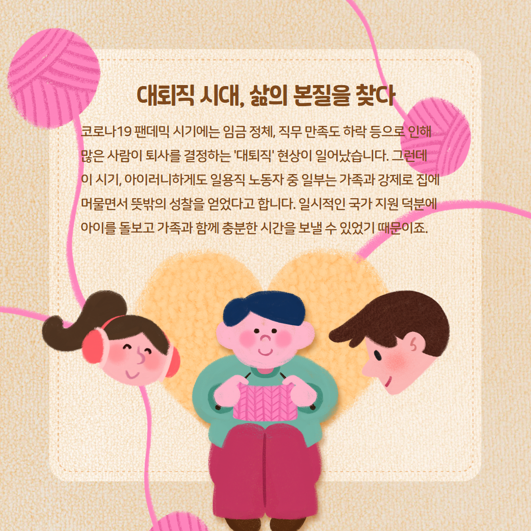 대퇴직 시대, 삶의 본질을 찾아 코로나19 팬데믹 시기에는 임금 정체, 직무 만족도 하락 등으로 인해 많은 사람이 퇴사를 결정하는 '대퇴직' 현상이 일어났습니다. 그런데 이 시기, 아이러니하게도 일용직 노동자 중 일부는 가족과 강제로 집에 머물면서 뜻밖의 성찰을 얻었다고 합니다. 일시적인 국가 지원 덕분에 아이를 돌보고 가족과 함께 충분한 시간을 보낼 수 있었기 때문이죠.