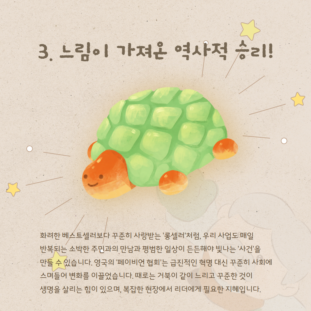 3. 느림이 가져온 역사적 승리! 화려한 베스트셀러보다 꾸준히 사랑받는 '롱셀러'처럼, 우리 사업도 매일 반복되는 소박한 주민과의 만남과 평범한 일상이 든든해야 빛나는 '사건'을 만들 수 있습니다. 영국의 '페이비언 협회'는 급진적인 혁명 대신 꾸준히 사회에 스며들어 변화를 이끌었습니다. 때로는 거북이 같이 느리고 꾸준한 것이 생명을 살리는 힘이 있으며, 복잡한 현장에서 리더에게 필요한 지혜입니다.