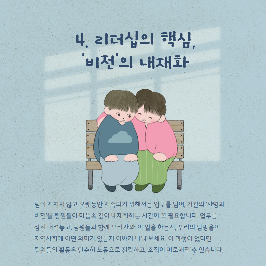4. 리더십의 핵심, '비전'의 내재화 팀이 지치지 않고 오랫동안 지속되기 위해서는 업무를 넘어, 기관의 '사명과 비전'을 팀원들이 마음속 깊이 내재화하는 시간이 꼭 필요합니다. 업무를 잠시 내려놓고, 팀원들과 함께 우리가 왜 이 일을 하는지, 우리의 땀방울이 지역사회에 어떤 의미가 있는지 이야기를 나눠 보세요. 이 과정이 없다면 팀원들의 활동은 단순히 노동으로 전락하고, 조직이 피로해질 수 있습니다.