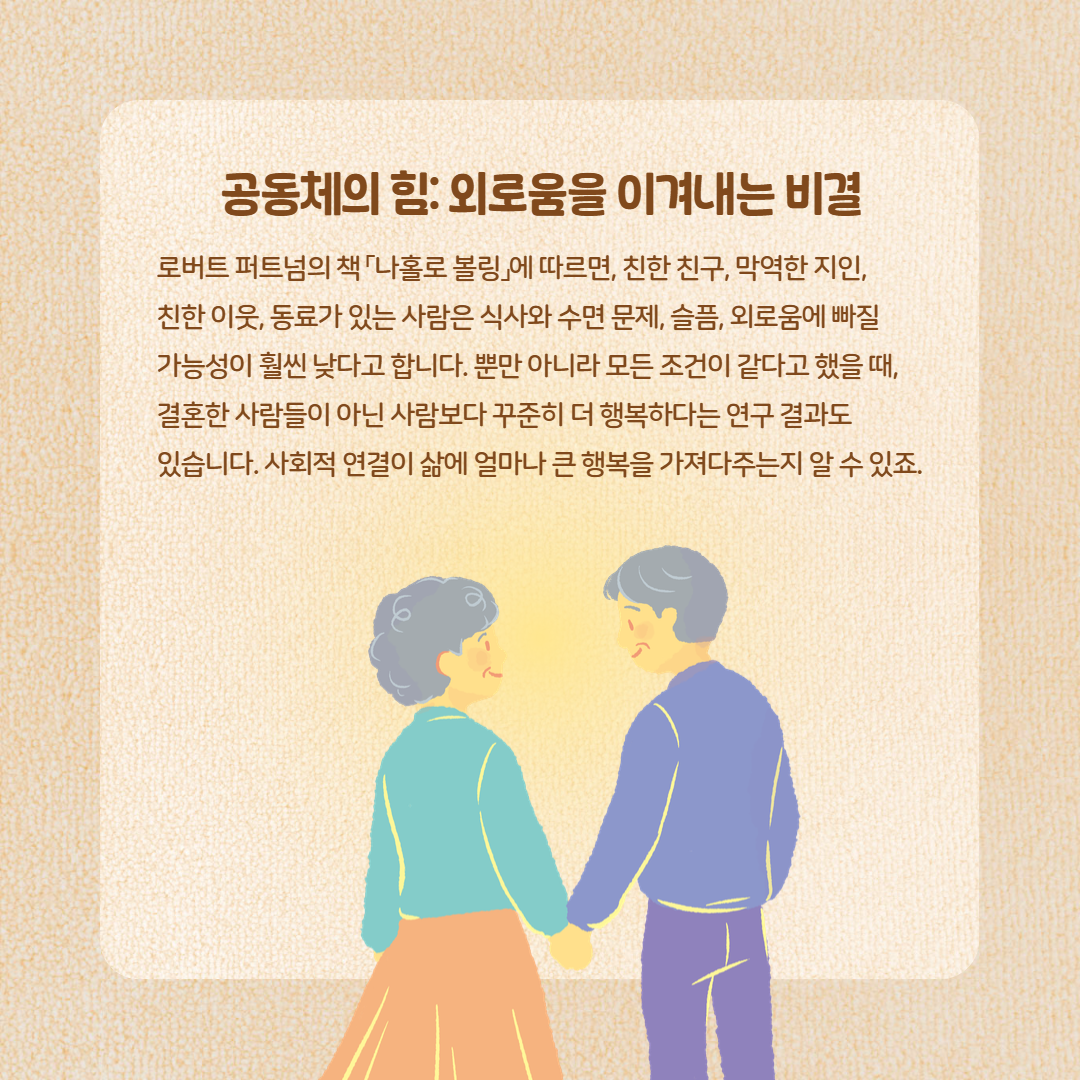 공동체의 힘: 외로움을 이겨내는 비결 로버트 퍼트넘의 책「나홀로 볼링」에 따르면, 친한 친구, 막역한 지인, 친한 이웃, 동료가 있는 사람은 식사와 수면 문제, 슬픔, 외로움에 빠질 가능성이 훨씬 낮다고 합니다. 뿐만 아니라 모든 조건이 같다고 했을 때, 결혼한 사람들이 아닌 사람보다 꾸준히 더 행복하다는 연구 결과도 있습니다. 사회적 연결이 삶에 얼마나 큰 행복을 가져다주는지 알 수 있죠.