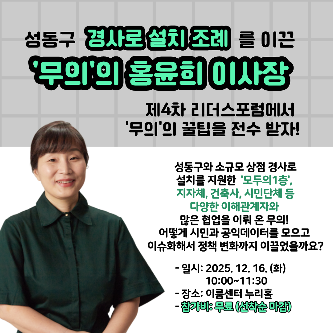 성동구 경사로 설치 조례를 이끈 '무의'의 홍윤희 이사장 제4차 리더스포럼에서 '무의'의 꿀팁을 전수 받자! 성동구와 소규모 상점 경사로 설치를 지원한 '모두의 1층', 지자체, 건축사, 시민단체 등 다양한 이해관계자와 많은 협업을 이뤄 온 무의! 어떻게 시민과 공익데이터를 모으고 이슈화해서 정책 변화까지 이끌었을까요? -일시: 2025. 12. 16.(화) 10:00~11:30 -장소: 이룸센터 누리홀 -참가비: 무료(선착순 마감)