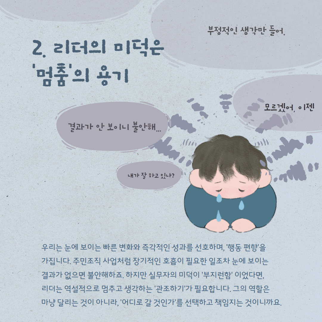 부정적인 생각만 들어. 결과가 안보이니 불안해... 모르겠어, 이젠 내가 잘 하고 있나? 2. 리더의 미덕은 '멈춤'의 용기 우리는 눈에 보이는 빠른 변화와 즉각적인 성과를 선호하며, '행동 편향'을 가집니다. 주민조직 사업처럼 장기적인 호흡이 필요한 일조차 눈에 보이는 결과가 없으면 불안해하죠. 하지만 실무자의 미덕이 '부지런함' 이었다면, 리더는 역설적으로 멈추고 생각하는 '관조하기'가 필요합니다. 그의 역할은 마냥 달리는 것이 아니라, '어디로 갈 것인가'를 선택하고 책임지는 것이니까요.