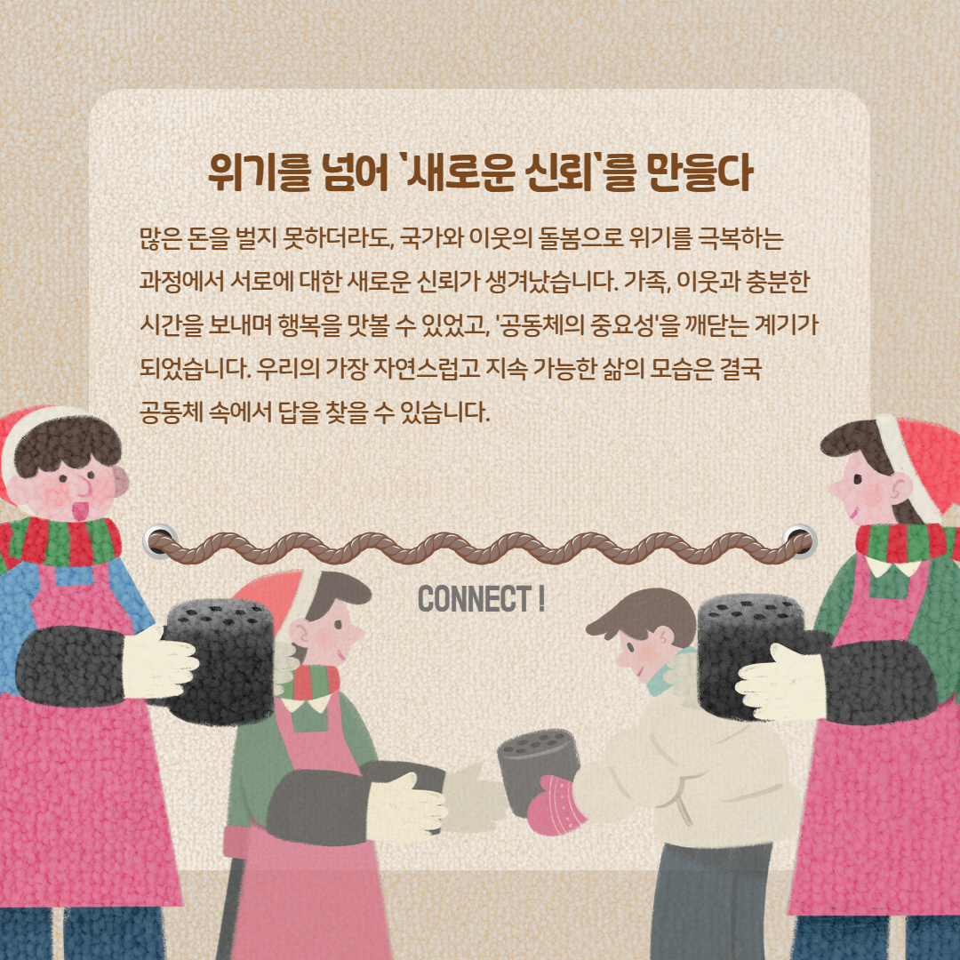 위기를 넘어 '새로운 신뢰'를 만들다 많은 돈을 벌지 못하더라도, 국가와 이웃의 돌봄으로 위기를 극복하는 과정에서 서로에 대한 새로운 신뢰가 생겨났습니다. 가족, 이웃과 충분한 시간 보내며 행복을 맛볼 수 있었고, '공동체의 중요성을'깨닫는 계기가 되었습니다. 우리의 가장 자연스럽고 지속 가능한 삶의 모습은 결국 공동체 속에서 답을 찾을 수 있습니다. CONNECT!