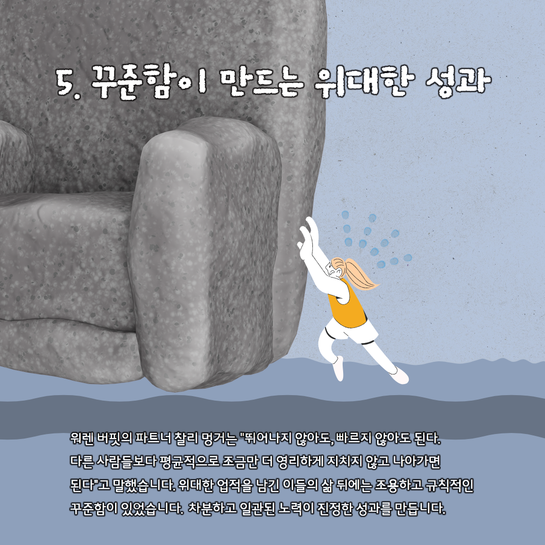 5. 꾸준함이 만드는 위대한 성과 원렌 버핏의 파트너 찰리 멍거는 '뛰어나지 않아도, 빠르지 않아도 된다. 다른 사람들보다 평균적으로 조금만 더 영리하게 지치지 않고 나아가면 된다'고 말했습니다. 위대한 업적을 남긴 이들의 삶 뒤에는 조용하고 규칙적인 꾸준함이 있었습니다. 차분하고 일관된 노력이 진정한 성과를 만듭니다.