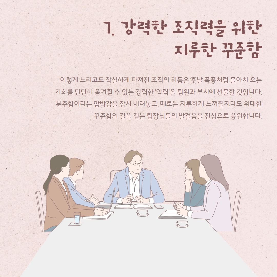 7. 강력한 조직력을 위한 지루한 꾸준함 이렇게 느리고도 착실하게 다져진 조직의 리듬은 훗날 폭풍처럼 몰아쳐 오는 기회를 단단히 움켜쥘 수 있는 강력한 '악력'을 팀원과 부서에 선물할 것입니다. 분주함이라는 압박감을 잠시 내려놓고, 때로는 지루하게 느껴질지라도 위대한 꾸준함의 길을 걷는 팀장님들의 발걸음을 진심으로 응원합니다.