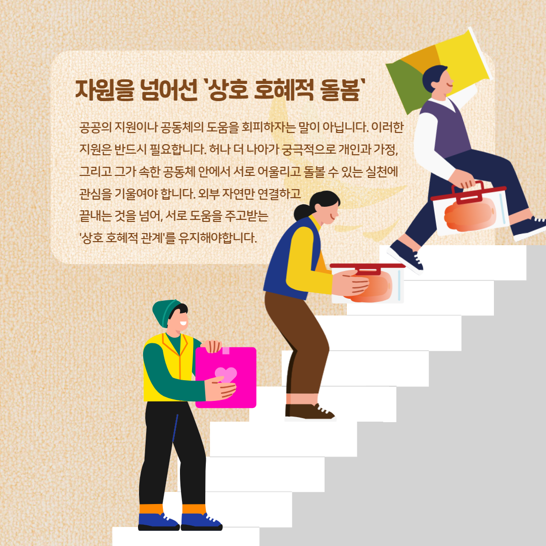 자원을 넘어선 '상호 호혜적 돌봄' 공공의 지원이나 공동체의 도움을 회피하자는 말이 아닙니다. 이러한 지원은 반드시 필요합니다. 허나 더 나아가 궁극적으로 개인과 가정, 그리고 그가 속한 공동체 안에서 서로 어울리고 돌볼 수 있는 실천에 관심을 기울여야 합니다. 외부 자연만 연결하고 끝내는 것을 넘어, 서로 도움을 주고받는 '상호 호혜적 관계'를 유지해야합니다.