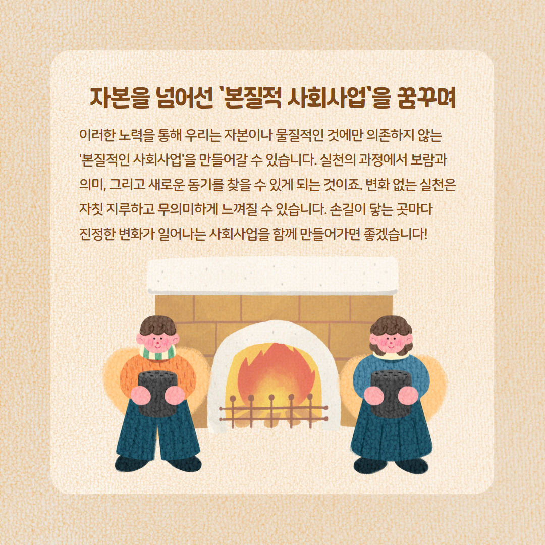 자본을 넘어선 '본질적 사회사업'을 꿈꾸며 이러한 노력을 통해 우리는 자본이나 물질적인 것에만 의존하지 않는 '본질적인 사회사업'을 만들어갈 수 있습니다. 실천의 과정에서 보람과 의미, 그리고 새로운 동기를 찾을 수 있게 되는 것이죠. 변화 없는 실천은 자칫 지루하고 무의미하게 느껴질 수 있습니다. 손길이 닿는 곳마다 진정한 변화가 일어나는 사회사업을 함께 만들어가면 좋겠습니다!